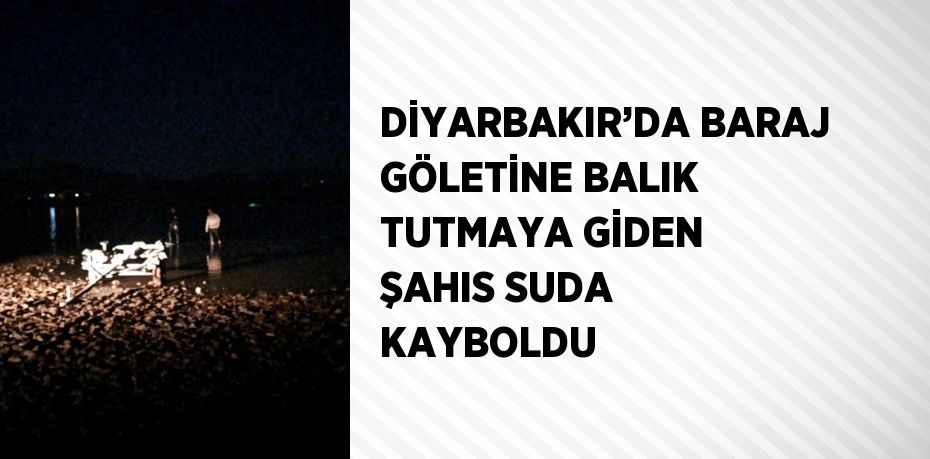 DİYARBAKIR’DA BARAJ GÖLETİNE BALIK TUTMAYA GİDEN ŞAHIS SUDA KAYBOLDU