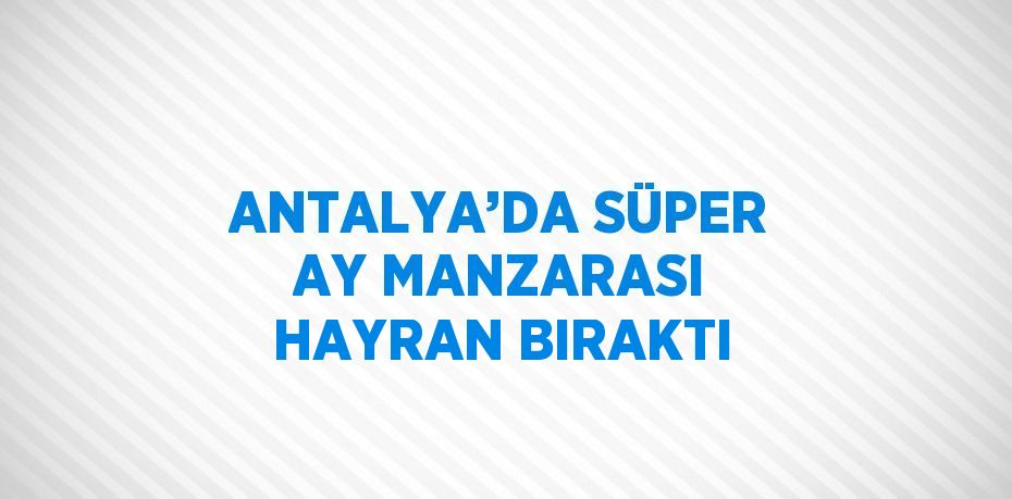 ANTALYA’DA SÜPER AY MANZARASI HAYRAN BIRAKTI