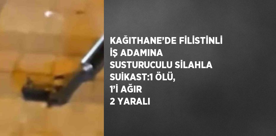 KAĞITHANE’DE FİLİSTİNLİ İŞ ADAMINA SUSTURUCULU SİLAHLA SUİKAST:1 ÖLÜ, 1’İ AĞIR 2 YARALI