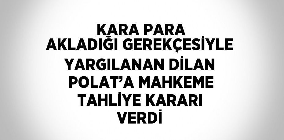 KARA PARA AKLADIĞI GEREKÇESİYLE YARGILANAN DİLAN POLAT’A MAHKEME TAHLİYE KARARI VERDİ