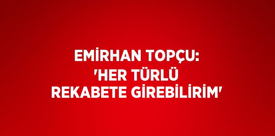 EMİRHAN TOPÇU: 'HER TÜRLÜ REKABETE GİREBİLİRİM'