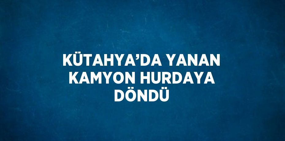 KÜTAHYA’DA YANAN KAMYON HURDAYA DÖNDÜ