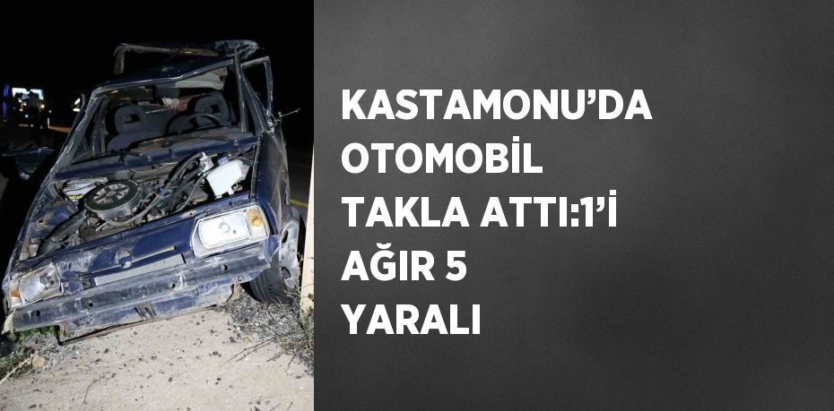 KASTAMONU’DA OTOMOBİL TAKLA ATTI:1’İ AĞIR 5 YARALI