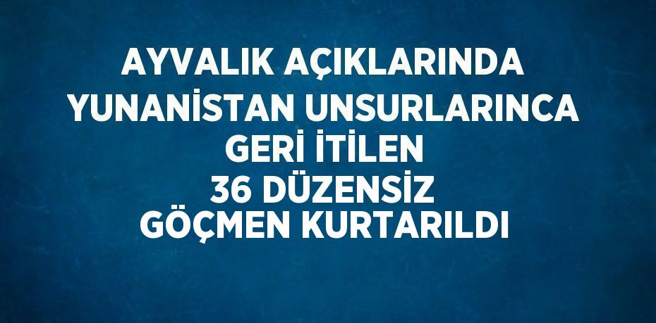 AYVALIK AÇIKLARINDA YUNANİSTAN UNSURLARINCA GERİ İTİLEN 36 DÜZENSİZ GÖÇMEN KURTARILDI