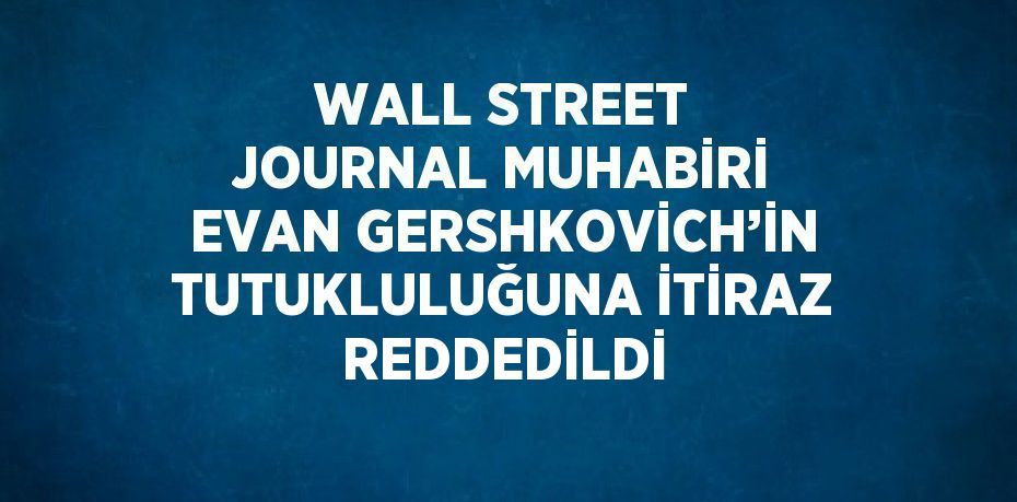 WALL STREET JOURNAL MUHABİRİ EVAN GERSHKOVİCH’İN TUTUKLULUĞUNA İTİRAZ REDDEDİLDİ