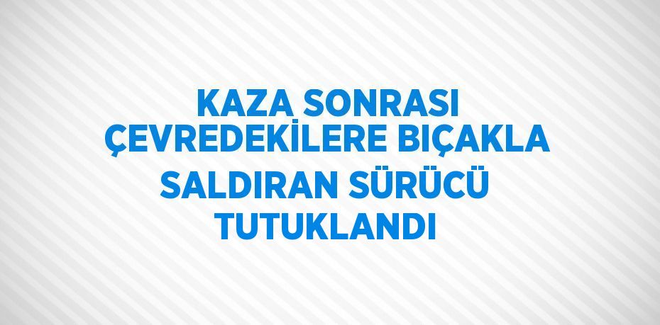 KAZA SONRASI ÇEVREDEKİLERE BIÇAKLA SALDIRAN SÜRÜCÜ TUTUKLANDI