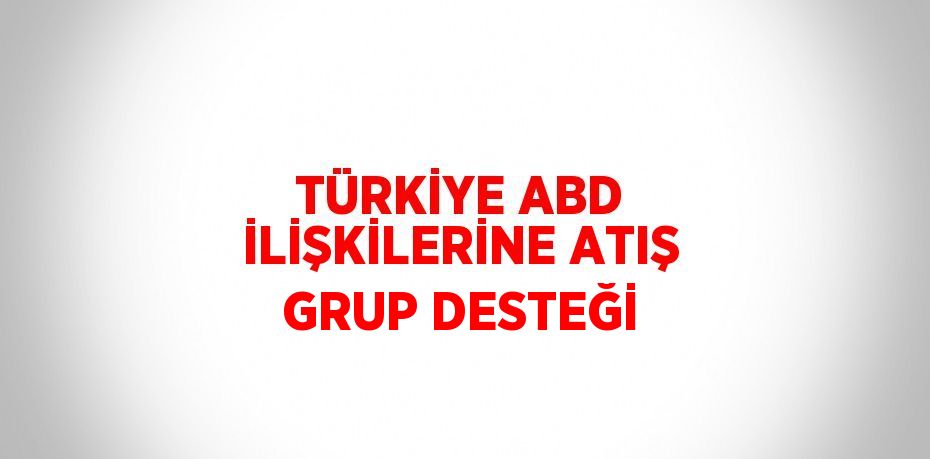 TÜRKİYE ABD İLİŞKİLERİNE ATIŞ GRUP DESTEĞİ