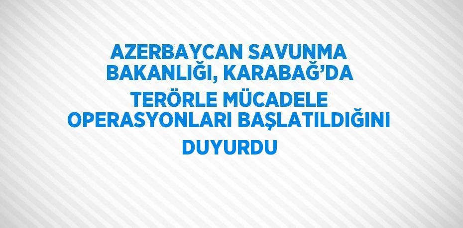 AZERBAYCAN SAVUNMA BAKANLIĞI, KARABAĞ’DA TERÖRLE MÜCADELE OPERASYONLARI BAŞLATILDIĞINI DUYURDU