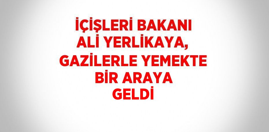 İÇİŞLERİ BAKANI ALİ YERLİKAYA, GAZİLERLE YEMEKTE BİR ARAYA GELDİ