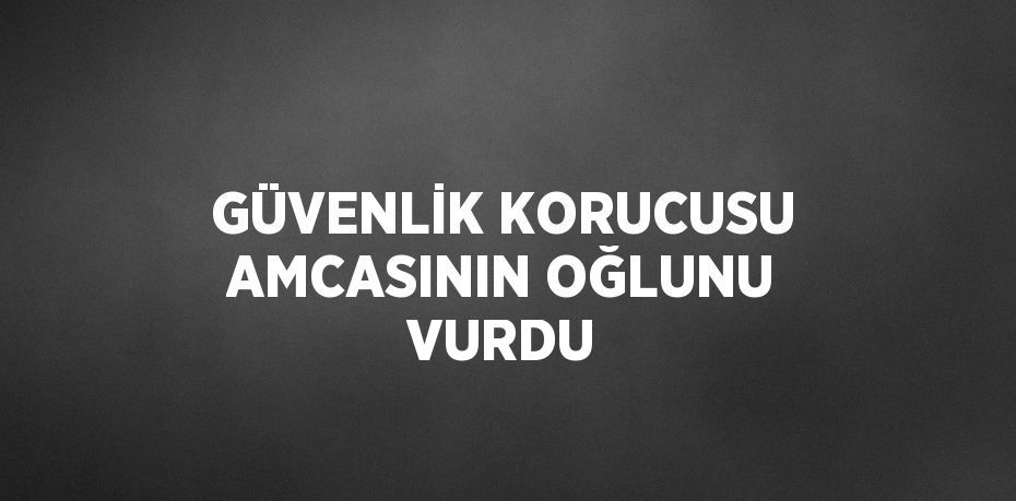 GÜVENLİK KORUCUSU AMCASININ OĞLUNU VURDU