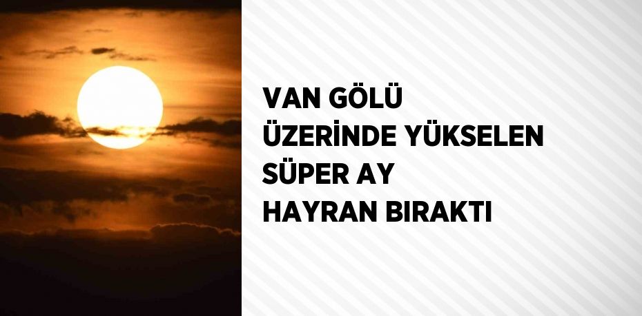 VAN GÖLÜ ÜZERİNDE YÜKSELEN SÜPER AY HAYRAN BIRAKTI