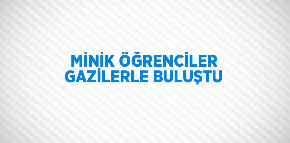 MİNİK ÖĞRENCİLER GAZİLERLE BULUŞTU