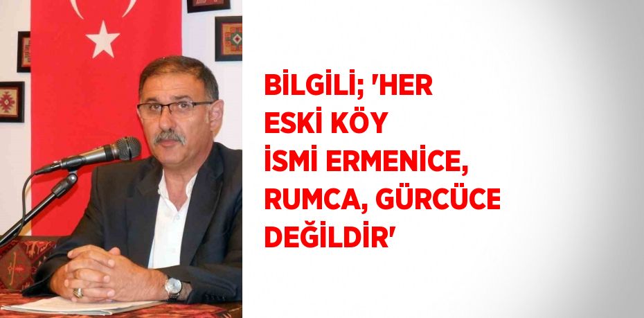 BİLGİLİ; 'HER ESKİ KÖY İSMİ ERMENİCE, RUMCA, GÜRCÜCE DEĞİLDİR'