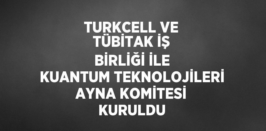 TURKCELL VE TÜBİTAK İŞ BİRLİĞİ İLE KUANTUM TEKNOLOJİLERİ AYNA KOMİTESİ KURULDU