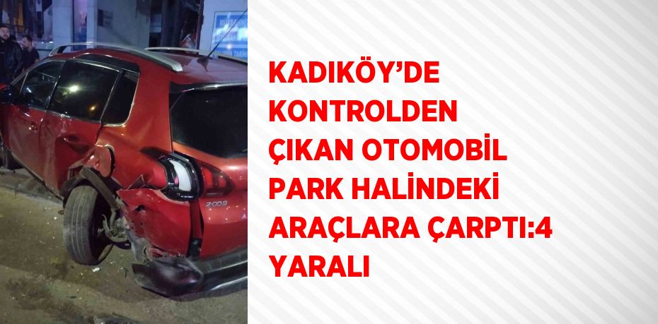 KADIKÖY’DE KONTROLDEN ÇIKAN OTOMOBİL PARK HALİNDEKİ ARAÇLARA ÇARPTI:4 YARALI