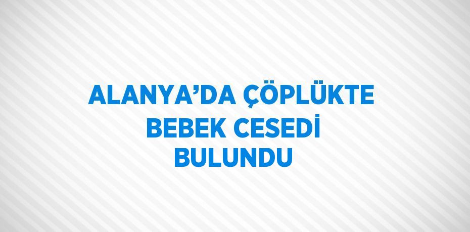 ALANYA’DA ÇÖPLÜKTE BEBEK CESEDİ BULUNDU