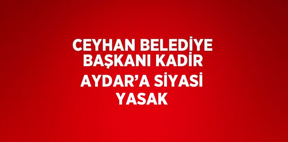 CEYHAN BELEDİYE BAŞKANI KADİR AYDAR’A SİYASİ YASAK