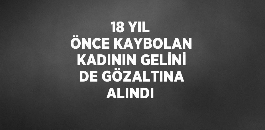 18 YIL ÖNCE KAYBOLAN KADININ GELİNİ DE GÖZALTINA ALINDI