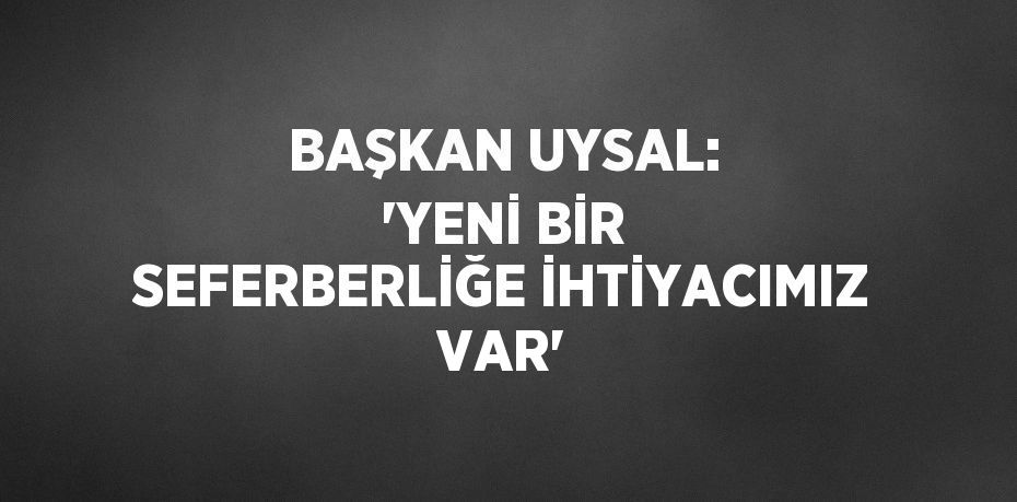 BAŞKAN UYSAL: 'YENİ BİR SEFERBERLİĞE İHTİYACIMIZ VAR'