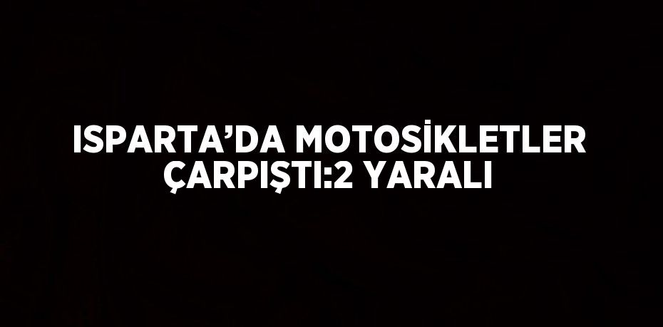 ISPARTA’DA MOTOSİKLETLER ÇARPIŞTI:2 YARALI