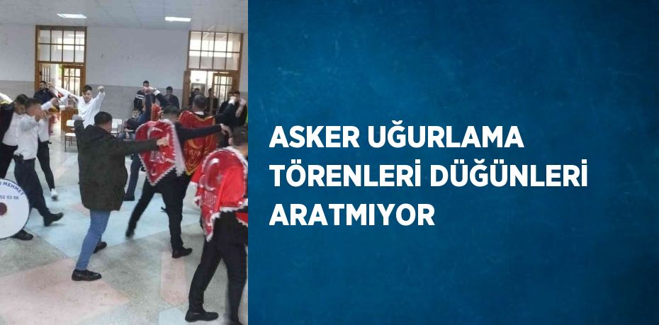 ASKER UĞURLAMA TÖRENLERİ DÜĞÜNLERİ ARATMIYOR