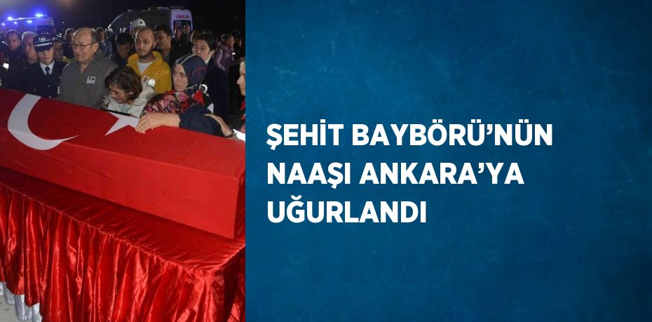 ŞEHİT BAYBÖRÜ’NÜN NAAŞI ANKARA’YA UĞURLANDI