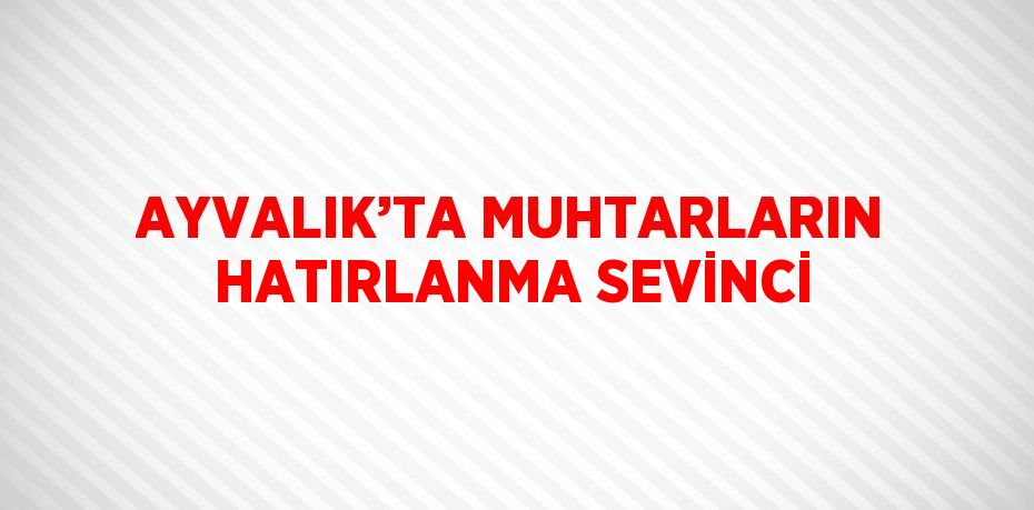 AYVALIK’TA MUHTARLARIN HATIRLANMA SEVİNCİ