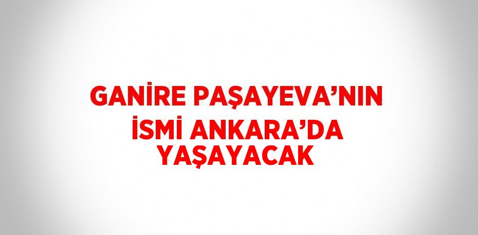 GANİRE PAŞAYEVA’NIN İSMİ ANKARA’DA YAŞAYACAK