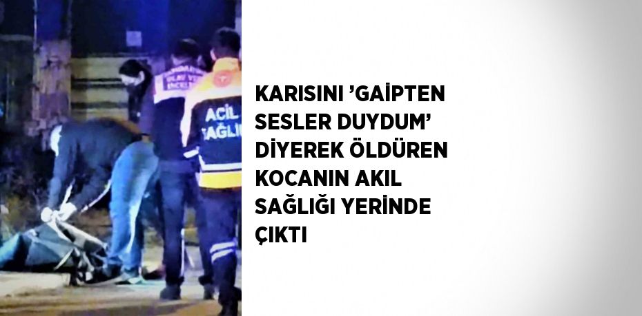 KARISINI ’GAİPTEN SESLER DUYDUM’ DİYEREK ÖLDÜREN KOCANIN AKIL SAĞLIĞI YERİNDE ÇIKTI