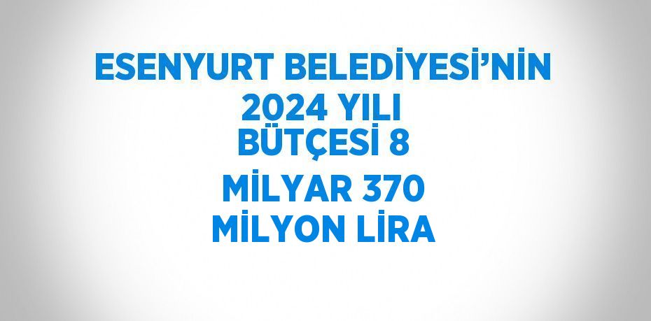 ESENYURT BELEDİYESİ’NİN 2024 YILI BÜTÇESİ 8 MİLYAR 370 MİLYON LİRA