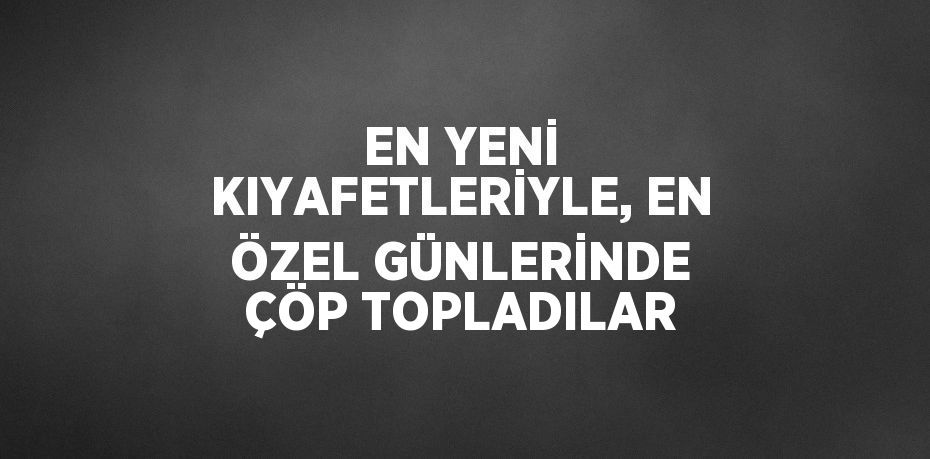 EN YENİ KIYAFETLERİYLE, EN ÖZEL GÜNLERİNDE ÇÖP TOPLADILAR