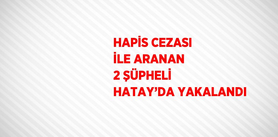 HAPİS CEZASI İLE ARANAN 2 ŞÜPHELİ HATAY’DA YAKALANDI