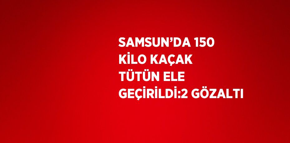 SAMSUN’DA 150 KİLO KAÇAK TÜTÜN ELE GEÇİRİLDİ:2 GÖZALTI