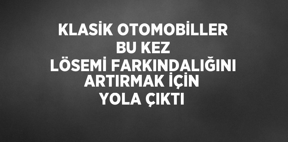 KLASİK OTOMOBİLLER BU KEZ LÖSEMİ FARKINDALIĞINI ARTIRMAK İÇİN YOLA ÇIKTI