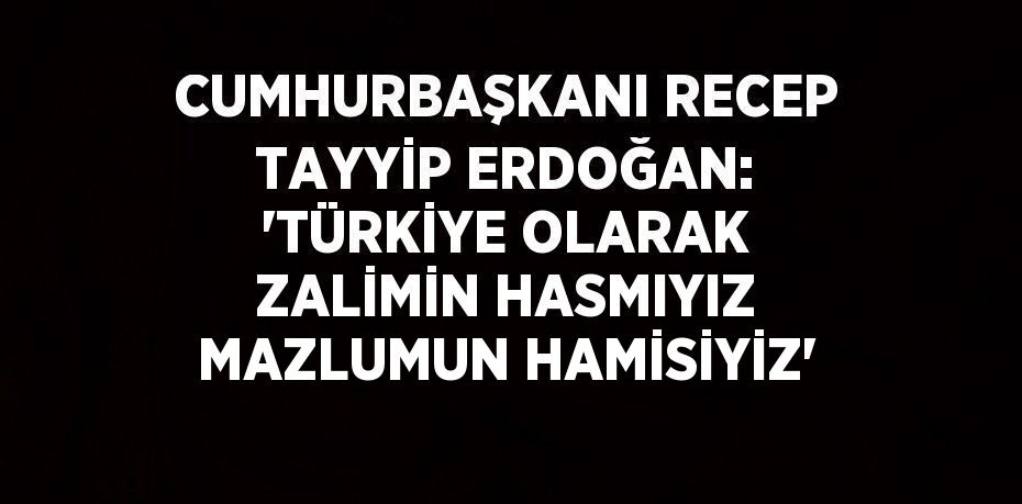 CUMHURBAŞKANI RECEP TAYYİP ERDOĞAN: 'TÜRKİYE OLARAK ZALİMİN HASMIYIZ MAZLUMUN HAMİSİYİZ'