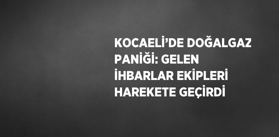 KOCAELİ’DE DOĞALGAZ PANİĞİ: GELEN İHBARLAR EKİPLERİ HAREKETE GEÇİRDİ