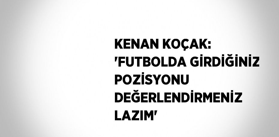 KENAN KOÇAK: 'FUTBOLDA GİRDİĞİNİZ POZİSYONU DEĞERLENDİRMENİZ LAZIM'