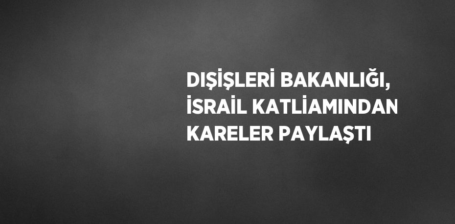 DIŞİŞLERİ BAKANLIĞI, İSRAİL KATLİAMINDAN KARELER PAYLAŞTI