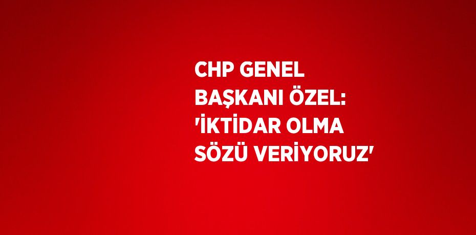 CHP GENEL BAŞKANI ÖZEL: 'İKTİDAR OLMA SÖZÜ VERİYORUZ'