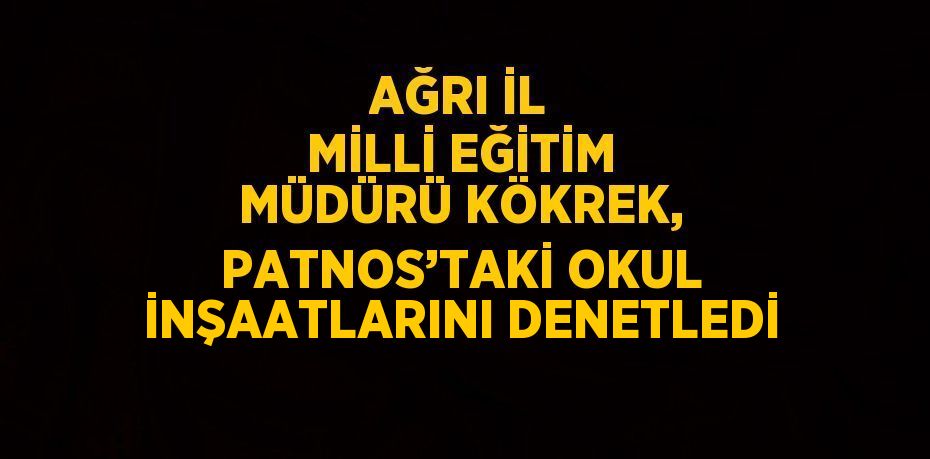 AĞRI İL MİLLİ EĞİTİM MÜDÜRÜ KÖKREK, PATNOS’TAKİ OKUL İNŞAATLARINI DENETLEDİ