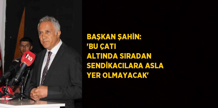 BAŞKAN ŞAHİN: 'BU ÇATI ALTINDA SIRADAN SENDİKACILARA ASLA YER OLMAYACAK'