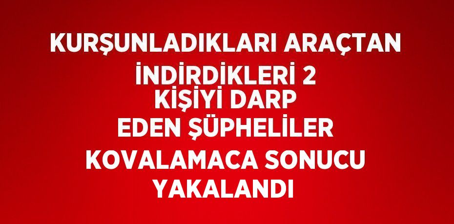 KURŞUNLADIKLARI ARAÇTAN İNDİRDİKLERİ 2 KİŞİYİ DARP EDEN ŞÜPHELİLER KOVALAMACA SONUCU YAKALANDI