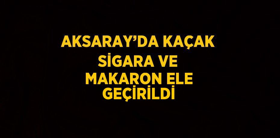 AKSARAY’DA KAÇAK SİGARA VE MAKARON ELE GEÇİRİLDİ