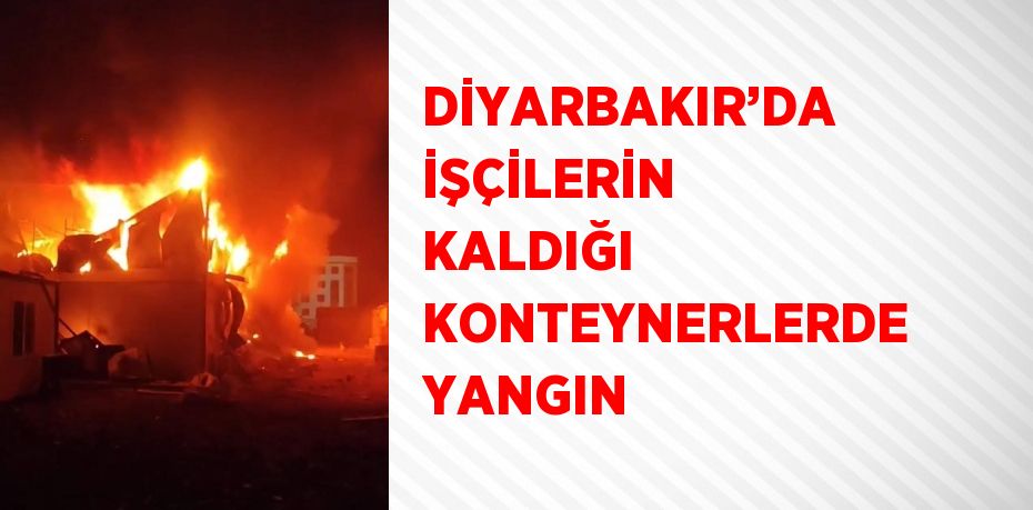 DİYARBAKIR’DA İŞÇİLERİN KALDIĞI KONTEYNERLERDE YANGIN