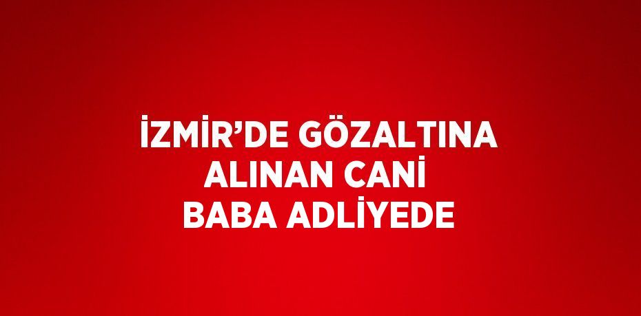 İZMİR’DE GÖZALTINA ALINAN CANİ BABA ADLİYEDE