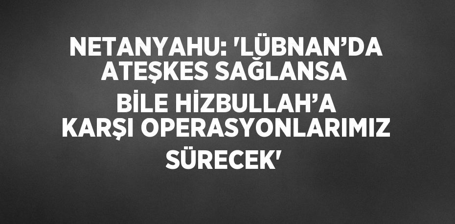 NETANYAHU: 'LÜBNAN’DA ATEŞKES SAĞLANSA BİLE HİZBULLAH’A KARŞI OPERASYONLARIMIZ SÜRECEK'