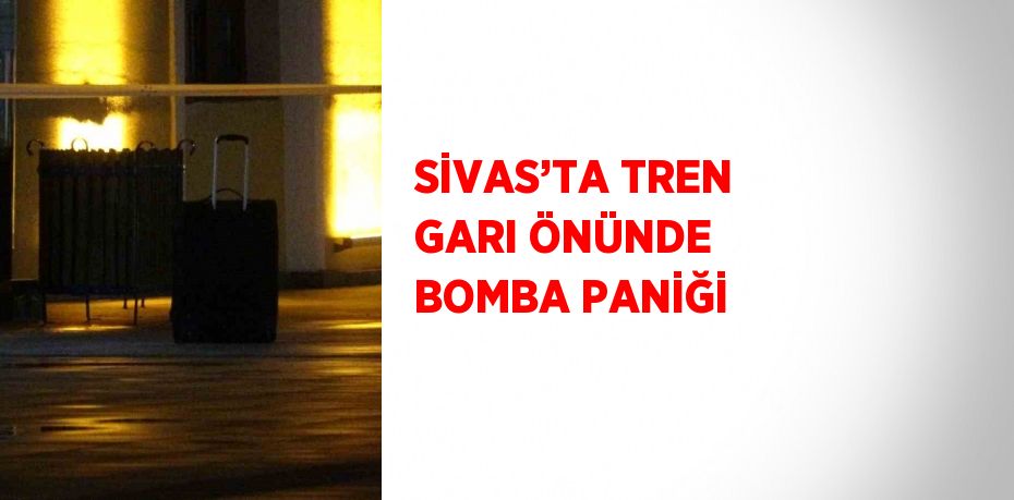 SİVAS’TA TREN GARI ÖNÜNDE BOMBA PANİĞİ