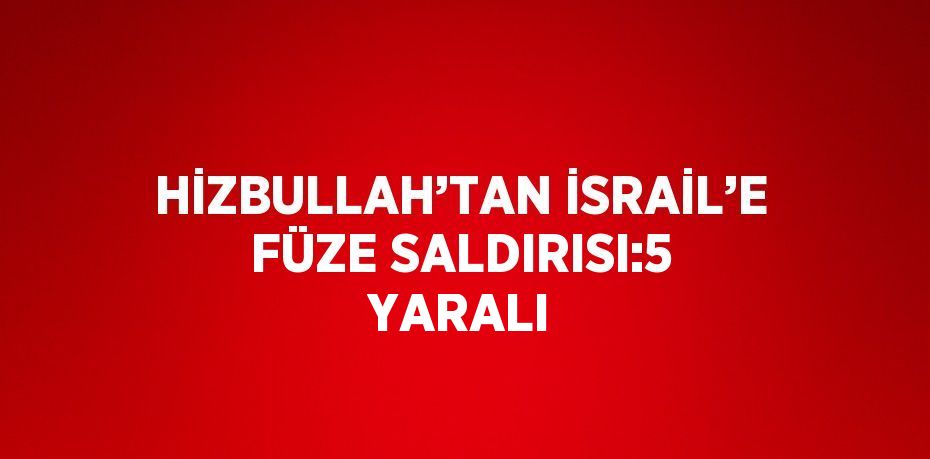 HİZBULLAH’TAN İSRAİL’E FÜZE SALDIRISI:5 YARALI