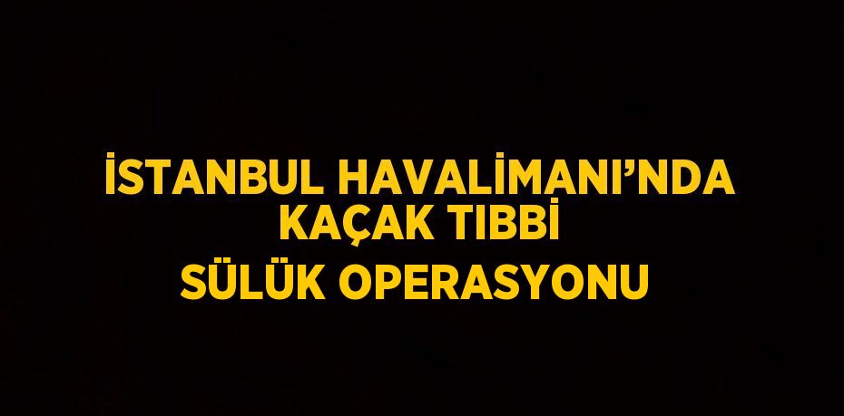 İSTANBUL HAVALİMANI’NDA KAÇAK TIBBİ SÜLÜK OPERASYONU