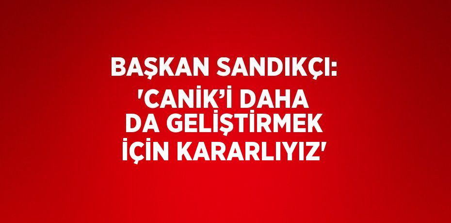 BAŞKAN SANDIKÇI: 'CANİK’İ DAHA DA GELİŞTİRMEK İÇİN KARARLIYIZ'